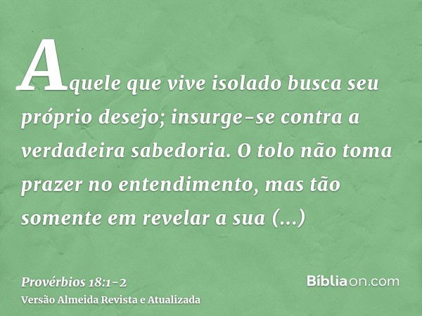 Aquele que vive isolado busca seu próprio desejo; insurge-se contra a verdadeira sabedoria.O tolo não toma prazer no entendimento, mas tão somente em revelar a 