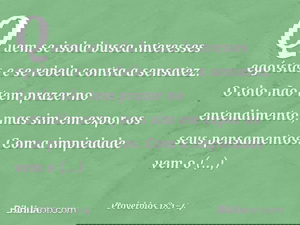 Quem se isola
busca interesses egoístas
e se rebela contra a sensatez. O tolo não tem prazer no entendimento,
mas sim em expor os seus pensamentos. Com a impied