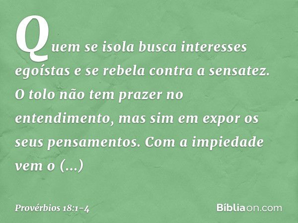 Quem se isola
busca interesses egoístas
e se rebela contra a sensatez. O tolo não tem prazer no entendimento,
mas sim em expor os seus pensamentos. Com a impied