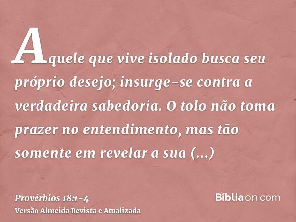 Aquele que vive isolado busca seu próprio desejo; insurge-se contra a verdadeira sabedoria.O tolo não toma prazer no entendimento, mas tão somente em revelar a 