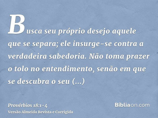 Busca seu próprio desejo aquele que se separa; ele insurge-se contra a verdadeira sabedoria.Não toma prazer o tolo no entendimento, senão em que se descubra o s