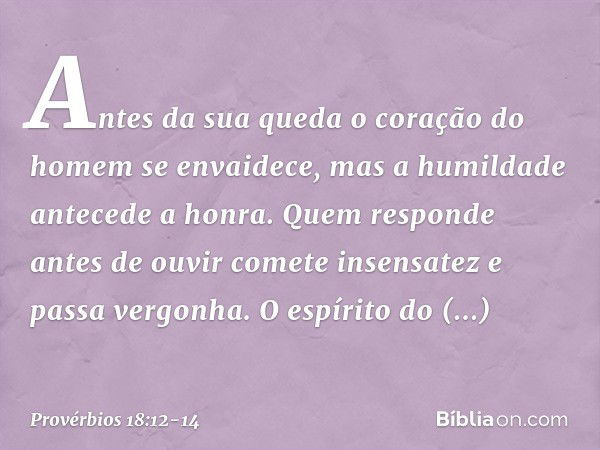 Antes da sua queda
o coração do homem se envaidece,
mas a humildade antecede a honra. Quem responde antes de ouvir
comete insensatez e passa vergonha. O espírit