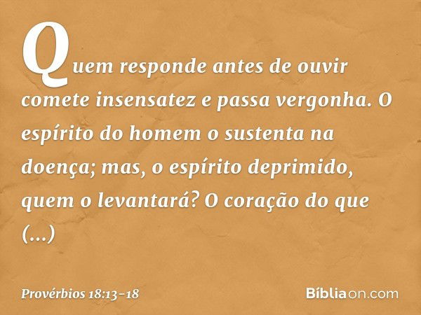 Quem responde antes de ouvir
comete insensatez e passa vergonha. O espírito do homem
o sustenta na doença;
mas, o espírito deprimido,
quem o levantará? O coraçã