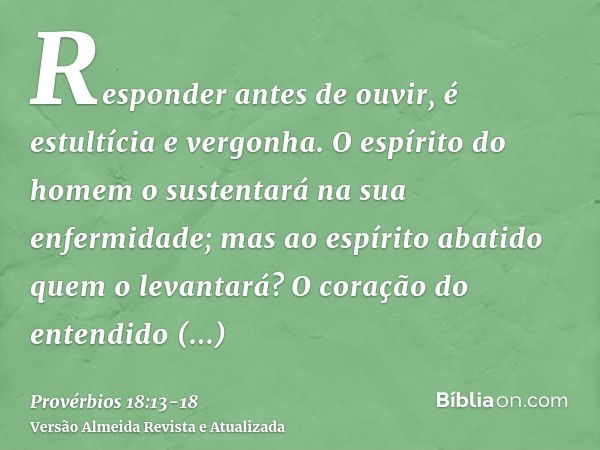 Responder antes de ouvir, é estultícia e vergonha.O espírito do homem o sustentará na sua enfermidade; mas ao espírito abatido quem o levantará?O coração do ent