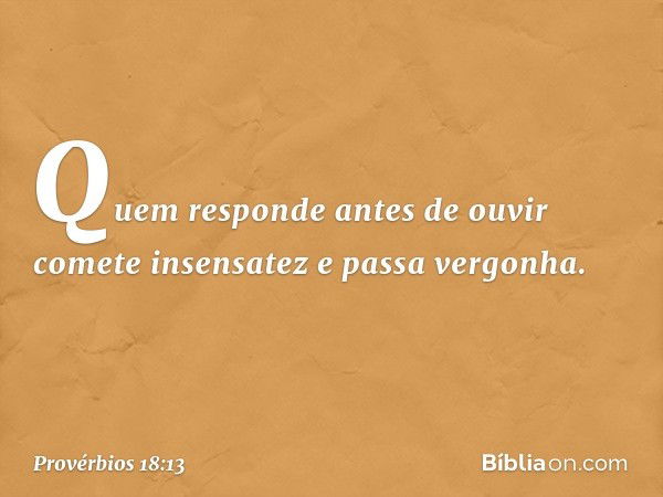 Quem responde antes de ouvir
comete insensatez e passa vergonha. -- Provérbios 18:13