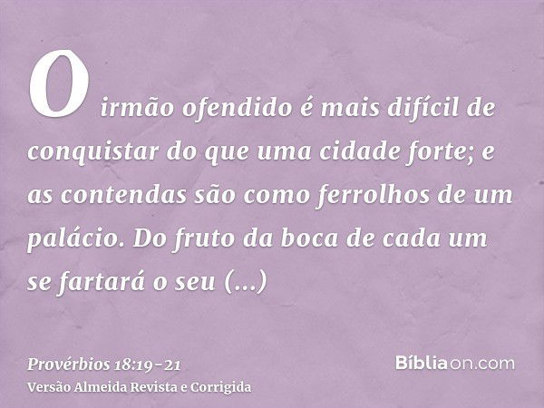 O irmão ofendido é mais difícil de conquistar do que uma cidade forte; e as contendas são como ferrolhos de um palácio.Do fruto da boca de cada um se fartará o 