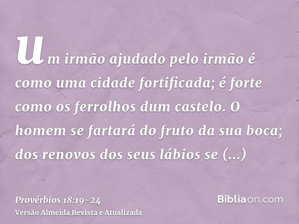 um irmão ajudado pelo irmão é como uma cidade fortificada; é forte como os ferrolhos dum castelo.O homem se fartará do fruto da sua boca; dos renovos dos seus l