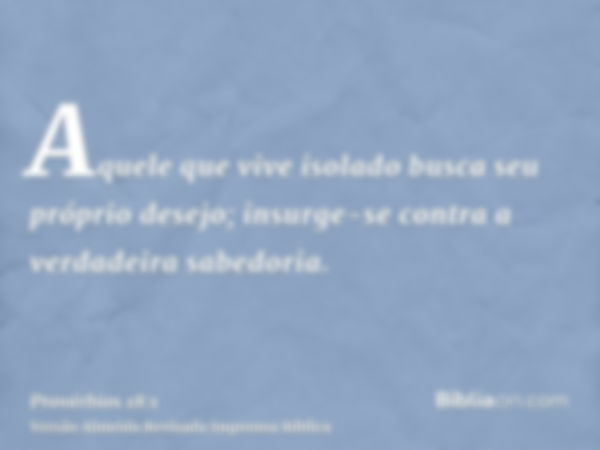 Aquele que vive isolado busca seu próprio desejo; insurge-se contra a verdadeira sabedoria.