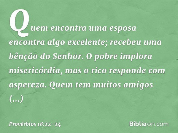 Quem encontra uma esposa
encontra algo excelente;
recebeu uma bênção do Senhor. O pobre implora misericórdia,
mas o rico responde com aspereza. Quem tem muitos 