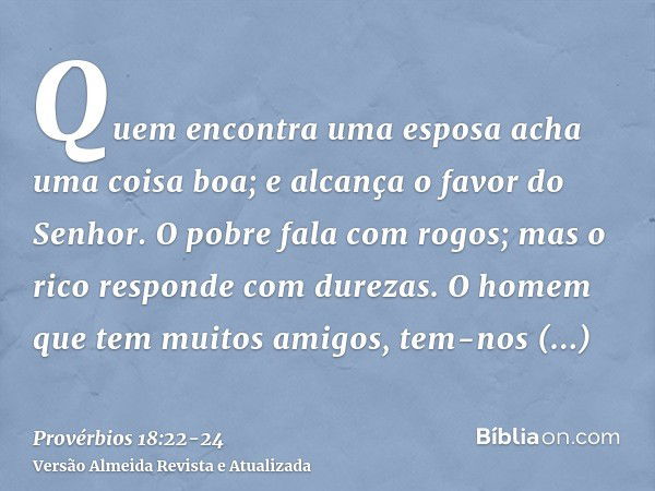 Quem encontra uma esposa acha uma coisa boa; e alcança o favor do Senhor.O pobre fala com rogos; mas o rico responde com durezas.O homem que tem muitos amigos, 