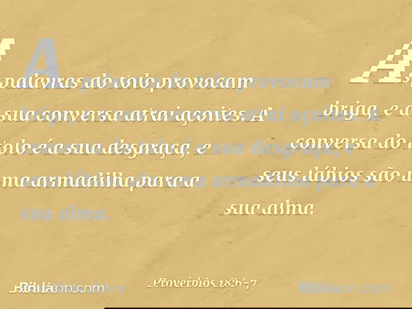 As palavras do tolo provocam briga,
e a sua conversa atrai açoites. A conversa do tolo é a sua desgraça,
e seus lábios são uma armadilha
para a sua alma. -- Pro