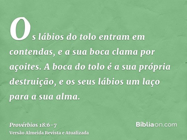 Os lábios do tolo entram em contendas, e a sua boca clama por açoites.A boca do tolo é a sua própria destruição, e os seus lábios um laço para a sua alma.