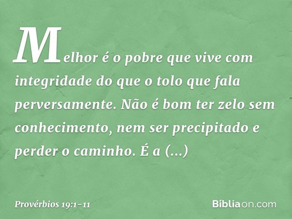 Melhor é o pobre
que vive com integridade
do que o tolo que fala perversamente. Não é bom ter zelo sem conhecimento,
nem ser precipitado e perder o caminho. É a