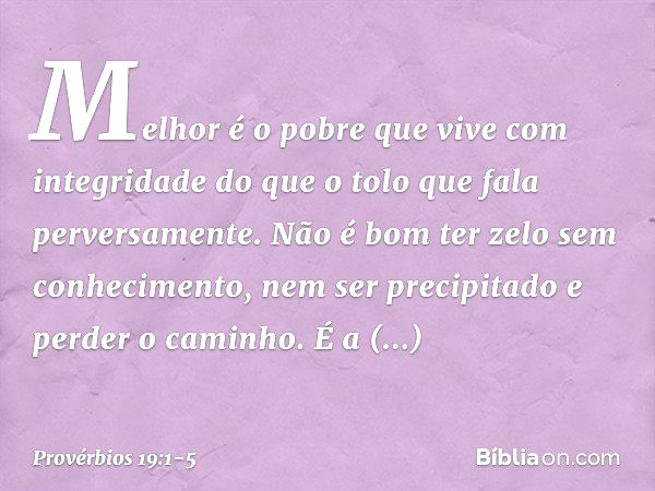 Melhor é o pobre
que vive com integridade
do que o tolo que fala perversamente. Não é bom ter zelo sem conhecimento,
nem ser precipitado e perder o caminho. É a