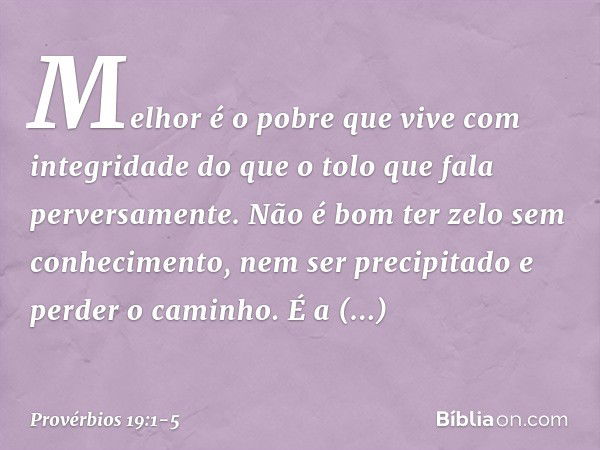 Melhor é o pobre
que vive com integridade
do que o tolo que fala perversamente. Não é bom ter zelo sem conhecimento,
nem ser precipitado e perder o caminho. É a