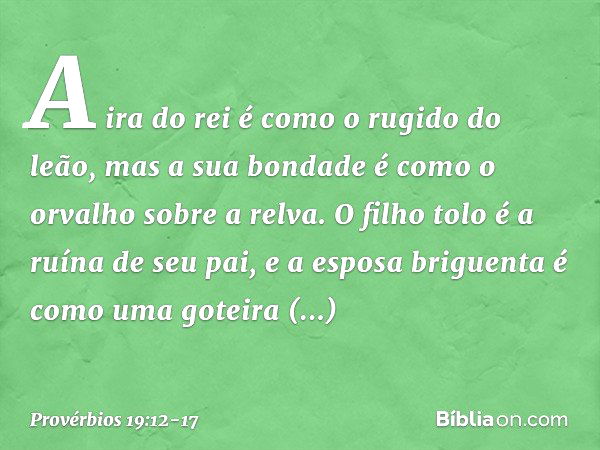 A ira do rei é como o rugido do leão,
mas a sua bondade
é como o orvalho sobre a relva. O filho tolo é a ruína de seu pai,
e a esposa briguenta
é como uma gotei