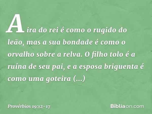 A ira do rei é como o rugido do leão,
mas a sua bondade
é como o orvalho sobre a relva. O filho tolo é a ruína de seu pai,
e a esposa briguenta
é como uma gotei