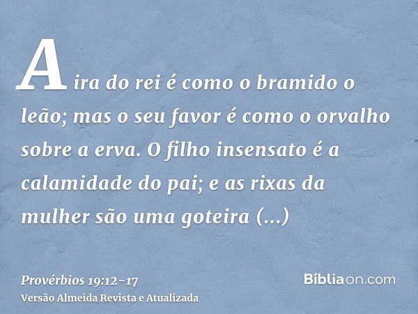 A ira do rei é como o bramido o leão; mas o seu favor é como o orvalho sobre a erva.O filho insensato é a calamidade do pai; e as rixas da mulher são uma goteir