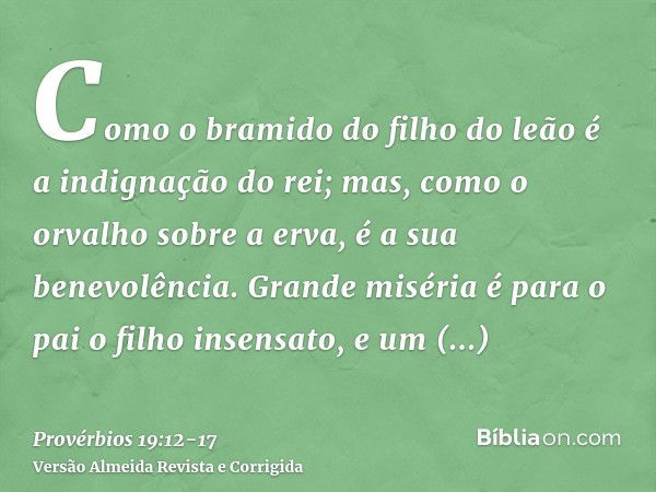 Como o bramido do filho do leão é a indignação do rei; mas, como o orvalho sobre a erva, é a sua benevolência.Grande miséria é para o pai o filho insensato, e u