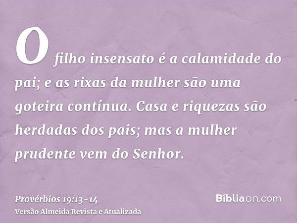 O filho insensato é a calamidade do pai; e as rixas da mulher são uma goteira contínua.Casa e riquezas são herdadas dos pais; mas a mulher prudente vem do Senho