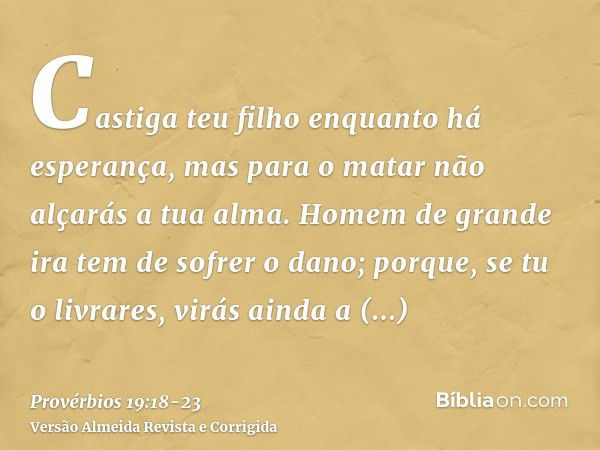 Castiga teu filho enquanto há esperança, mas para o matar não alçarás a tua alma.Homem de grande ira tem de sofrer o dano; porque, se tu o livrares, virás ainda