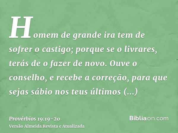 Homem de grande ira tem de sofrer o castigo; porque se o livrares, terás de o fazer de novo.Ouve o conselho, e recebe a correção, para que sejas sábio nos teus 