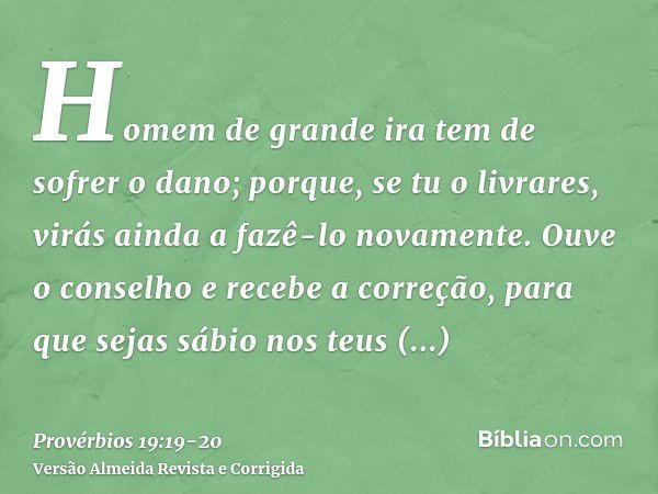 Homem de grande ira tem de sofrer o dano; porque, se tu o livrares, virás ainda a fazê-lo novamente.Ouve o conselho e recebe a correção, para que sejas sábio no