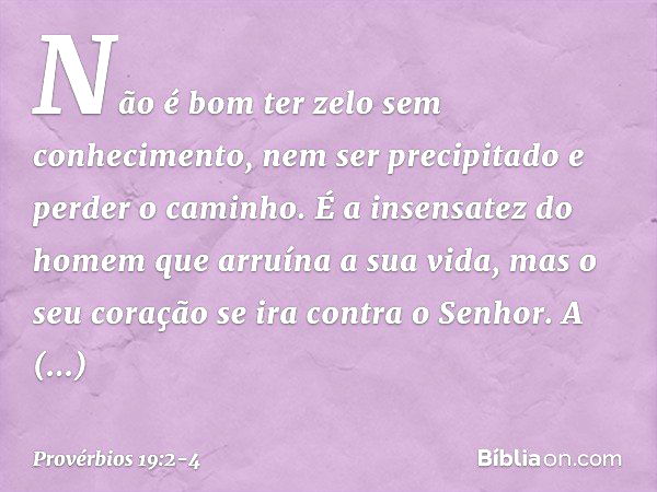 Não é bom ter zelo sem conhecimento,
nem ser precipitado e perder o caminho. É a insensatez do homem
que arruína a sua vida,
mas o seu coração se ira contra o S