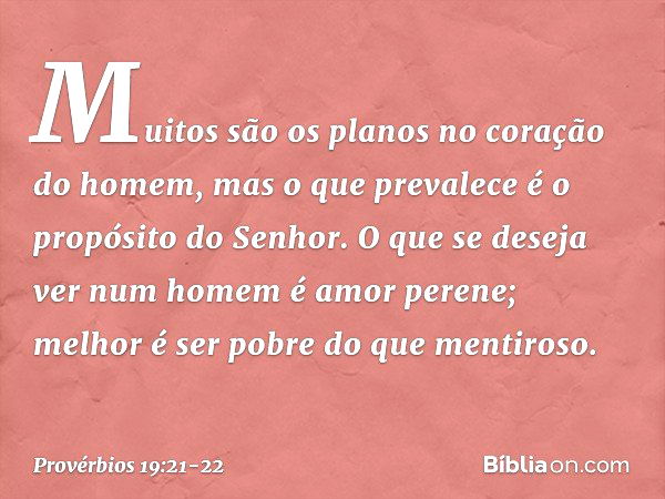 Muitos são os planos
no coração do homem,
mas o que prevalece
é o propósito do Senhor. O que se deseja ver num homem
é amor perene;
melhor é ser pobre do que me