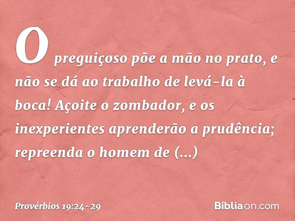 O preguiçoso põe a mão no prato,
e não se dá ao trabalho
de levá-la à boca! Açoite o zombador,
e os inexperientes aprenderão a prudência;
repreenda o homem de d