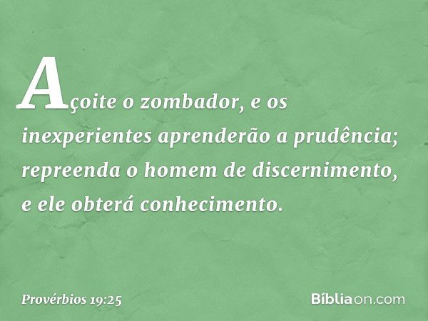 Açoite o zombador,
e os inexperientes aprenderão a prudência;
repreenda o homem de discernimento,
e ele obterá conhecimento. -- Provérbios 19:25