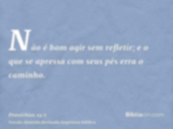 Não é bom agir sem refletir; e o que se apressa com seus pés erra o caminho.