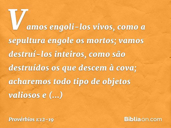 Vamos engoli-los vivos,
como a sepultura engole os mortos;
vamos destruí-los inteiros,
como são destruídos
os que descem à cova; acharemos todo tipo de objetos 