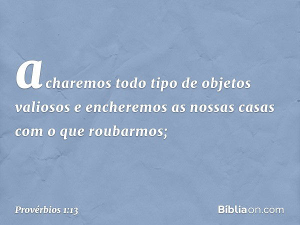 acharemos todo tipo de objetos valiosos
e encheremos as nossas casas
com o que roubarmos; -- Provérbios 1:13