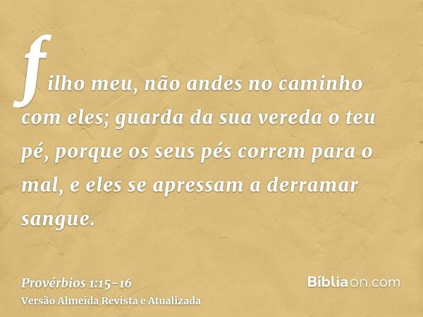 filho meu, não andes no caminho com eles; guarda da sua vereda o teu pé,porque os seus pés correm para o mal, e eles se apressam a derramar sangue.