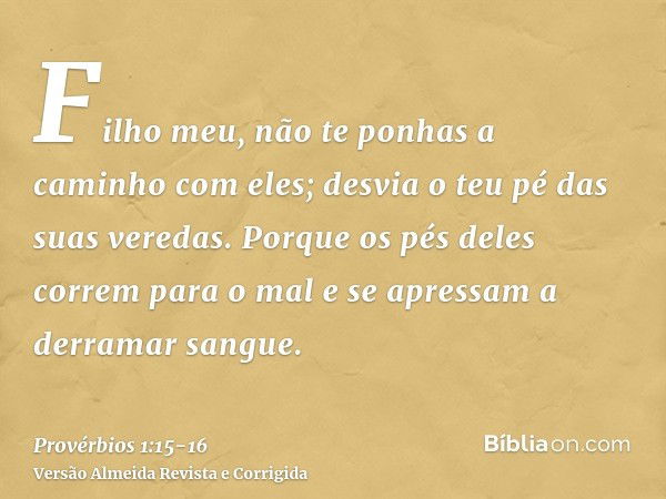 Filho meu, não te ponhas a caminho com eles; desvia o teu pé das suas veredas.Porque os pés deles correm para o mal e se apressam a derramar sangue.