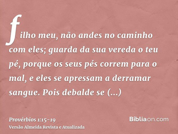 filho meu, não andes no caminho com eles; guarda da sua vereda o teu pé,porque os seus pés correm para o mal, e eles se apressam a derramar sangue.Pois debalde 