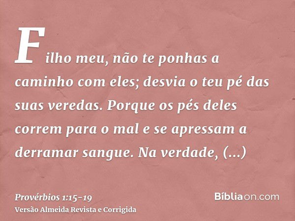 Filho meu, não te ponhas a caminho com eles; desvia o teu pé das suas veredas.Porque os pés deles correm para o mal e se apressam a derramar sangue.Na verdade, 