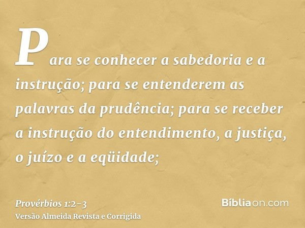 Para se conhecer a sabedoria e a instrução; para se entenderem as palavras da prudência;para se receber a instrução do entendimento, a justiça, o juízo e a eqüi