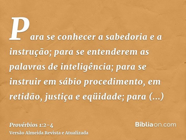 Para se conhecer a sabedoria e a instrução; para se entenderem as palavras de inteligência;para se instruir em sábio procedimento, em retidão, justiça e eqüidad