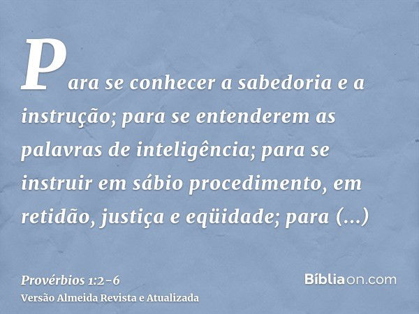 Para se conhecer a sabedoria e a instrução; para se entenderem as palavras de inteligência;para se instruir em sábio procedimento, em retidão, justiça e eqüidad