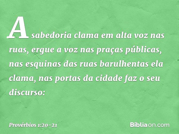 A sabedoria clama em alta voz nas ruas,
ergue a voz nas praças públicas, nas esquinas das ruas barulhentas
ela clama,
nas portas da cidade faz o seu discurso: -