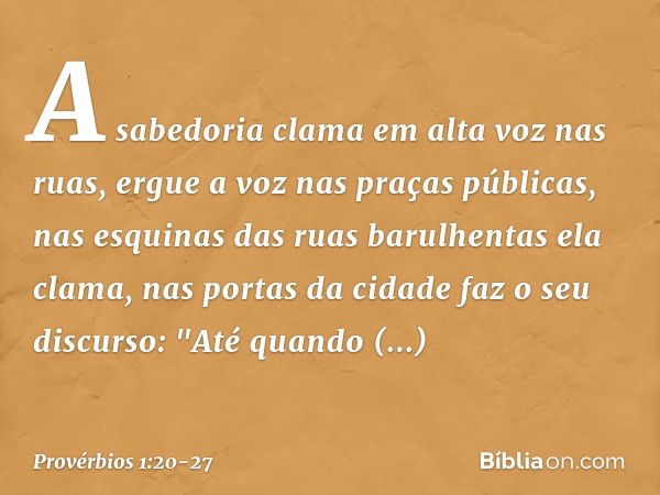 A sabedoria clama em alta voz nas ruas,
ergue a voz nas praças públicas, nas esquinas das ruas barulhentas
ela clama,
nas portas da cidade faz o seu discurso: "