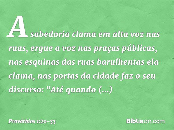 A sabedoria clama em alta voz nas ruas,
ergue a voz nas praças públicas, nas esquinas das ruas barulhentas
ela clama,
nas portas da cidade faz o seu discurso: "