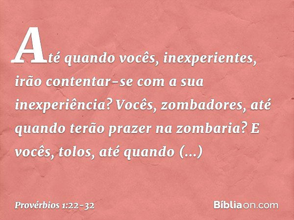 "Até quando vocês, inexperientes,
irão contentar-se
com a sua inexperiência?
Vocês, zombadores,
até quando terão prazer na zombaria?
E vocês, tolos,
até quando 