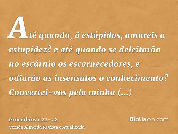 Até quando, ó estúpidos, amareis a estupidez? e até quando se deleitarão no escárnio os escarnecedores, e odiarão os insensatos o conhecimento?Convertei-vos pel