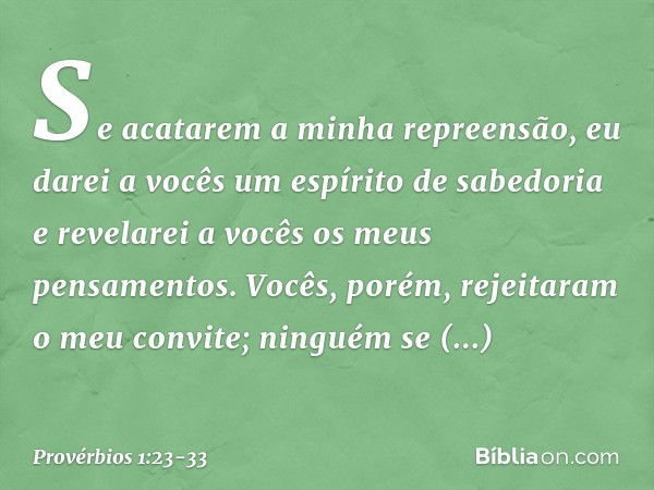 Se acatarem a minha repreensão,
eu darei a vocês um espírito de sabedoria
e revelarei a vocês os meus pensamentos. Vocês, porém, rejeitaram o meu convite;
ningu