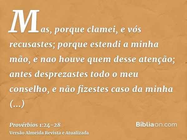 Mas, porque clamei, e vós recusastes; porque estendi a minha mão, e nao houve quem desse atenção;antes desprezastes todo o meu conselho, e não fizestes caso da 