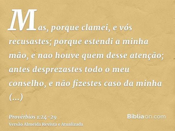 Mas, porque clamei, e vós recusastes; porque estendi a minha mão, e nao houve quem desse atenção;antes desprezastes todo o meu conselho, e não fizestes caso da 