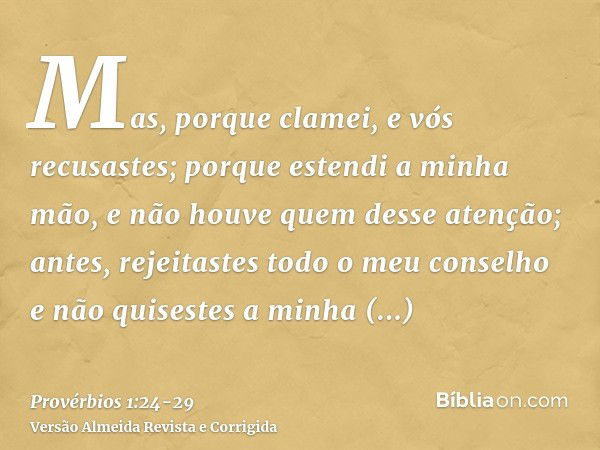 Mas, porque clamei, e vós recusastes; porque estendi a minha mão, e não houve quem desse atenção;antes, rejeitastes todo o meu conselho e não quisestes a minha 